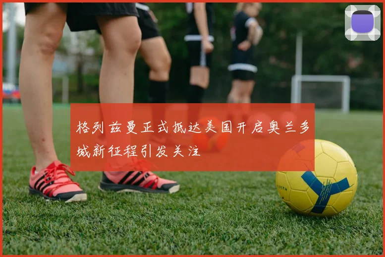 格列兹曼正式抵达美国开启奥兰多城新征程引发关注