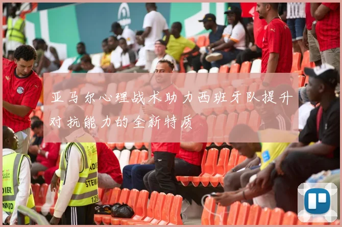 亚马尔心理战术助力西班牙队提升对抗能力的全新特质
