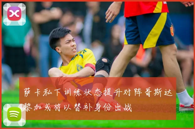 萨卡私下训练状态提升对阵哥斯达黎加或将以替补身份出战