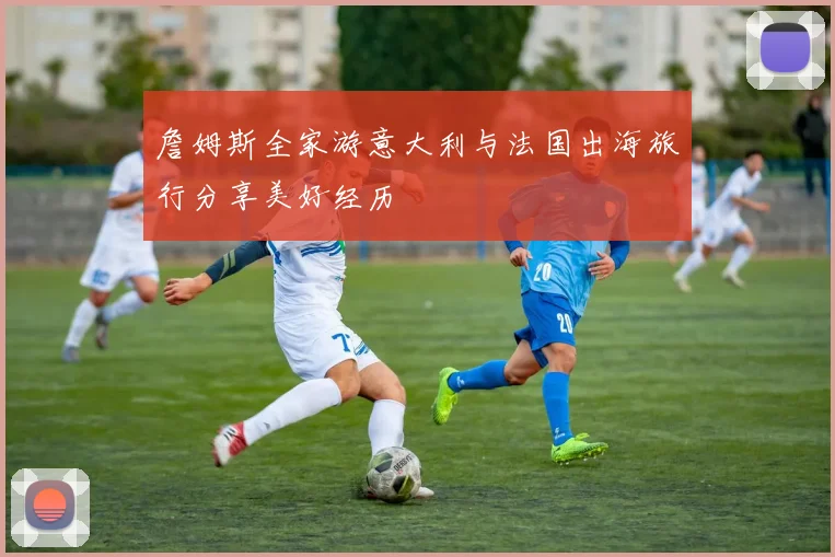 詹姆斯全家游意大利与法国出海旅行分享美好经历