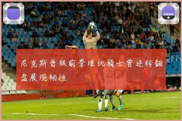 尼克斯晋级前景堪忧骑士曾逆转翻盘展现韧性