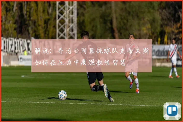 解说：乔治合同困扰球队史蒂文斯如何在压力中展现教练智慧