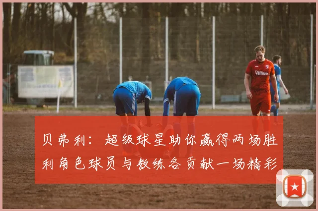 贝弗利：超级球星助你赢得两场胜利角色球员与教练各贡献一场精彩表现