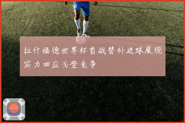 拉什福德世界杯首战替补进球展现实力回应戈登竞争
