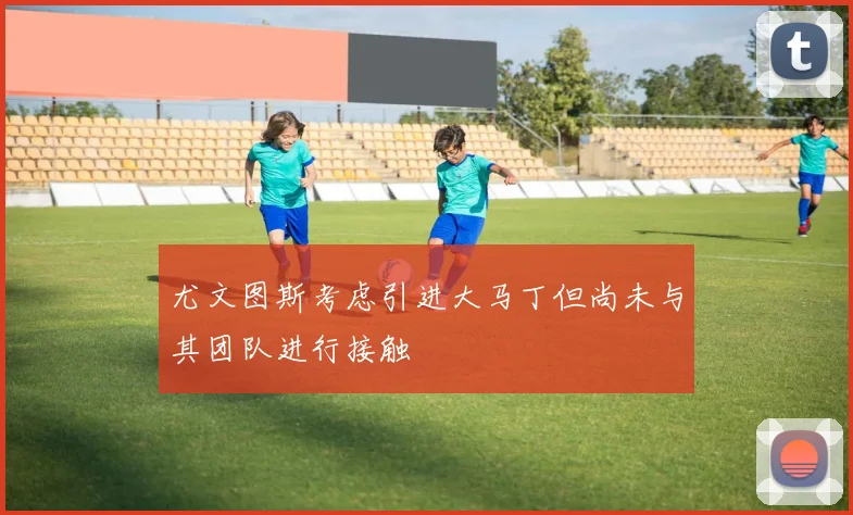 尤文图斯考虑引进大马丁但尚未与其团队进行接触
