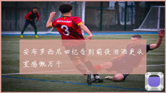 安布罗西尼回忆告别前夜泪洒更衣室感慨万千