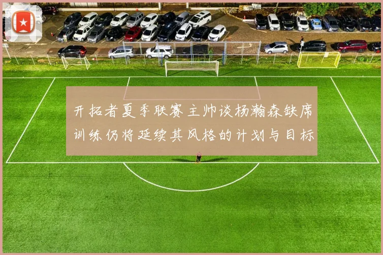 开拓者夏季联赛主帅谈杨瀚森缺席训练仍将延续其风格的计划与目标