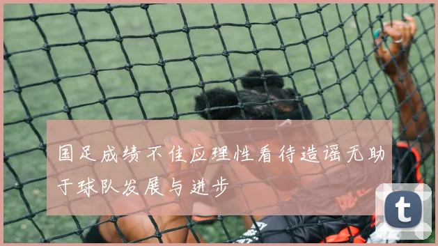 国足成绩不佳应理性看待造谣无助于球队发展与进步
