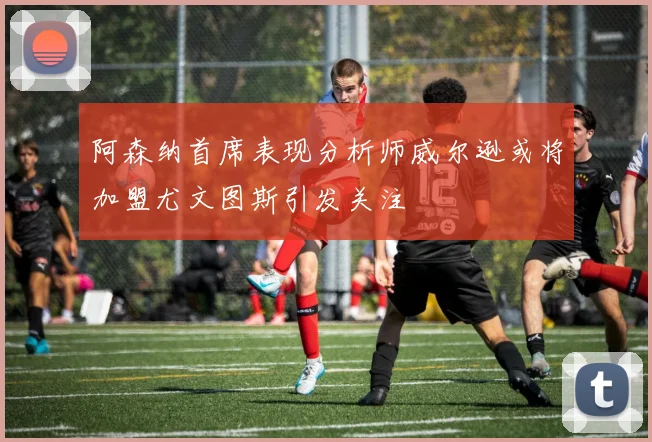 阿森纳首席表现分析师威尔逊或将加盟尤文图斯引发关注